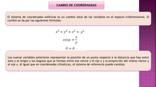 El sistema de coordenadas esféricas es un cambio total de las variables en el espacio tridimensional. El
cambio se da por las siguientes fórmulas:
Las nuevas variables anteriores representan la posición de un punto respecto a la distancia que hay entre
este y el origen y los ángulos que se forman entre ese vector y el eje z y la proyección del mismo vector y
el eje x. Al igual que en coordenadas cilíndricas, el sistema de referencia puede cambiar.
CAMBIO DE COORDENADAS
 