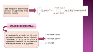 Toda integral en coordenadas
esféricas se representa de la
siguiente manera:
A continuación se darán las fórmulas
que permiten obtener las coordenadas
cartesianas (x, y, z) de un punto M
suponiendo conocidas las coordenadas
esféricas del mismo (r, θ, φ) punto:
CAMBIO DE COORDENADAS
x = r Sen(θ) Cos(φ)
y = r Sen(θ) Sen(φ)
z = r Cos(θ)
 
