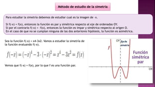 Para estudiar la simetría debemos de estudiar cual es la imagen de –x.
Si f(-x) = f(x), entonces la función es par y simétrica respecto al eje de ordenadas OY.
Si por el contrario f(-x) = –f(x), entonces la función es impar y simétrica respecto al origen O.
En el caso de que no se cumplan ninguna de las dos anteriores hipótesis, la función es asimétrica.
Método de estudio de la simetría
Sea la función f(-x) = x4-3x2. Vamos a estudiar la simetría de
la función evaluando f(-x).
Vemos que f(-x) = f(x), por lo que f es una función par.
 