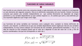 Una función es una relación entre dos conjuntos donde a cada elemento del primer conjunto le corresponde
un solo elemento del segundo conjunto. Esta es la definición matemática de una función. Existen funciones
comunes que poseen una variable independiente (x) que cambia libremente sin depender de ningún
parámetro y una variable dependiente (y) que cambia respecto a x. El cambio que sufre y está definido por
una expresión algebraica que funge como regla.
Las funciones de varias variables son funciones como cualquier otra, cumplen la misma definición de
función; una relación. La diferencia es que una variable dependiente estará regida por más de una variables
independiente. Es muy común trabajar con funciones de tres variables, generalmente llamadas z = f(x,y). La
idea de relación es más compleja puesto que el valor de z depende no solo del valor de x o de y, sino de
puntos coordenados a los que les corresponde un valor de z.
FUNCIONES DE VARIAS VARIABLES
 
