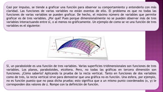 Casi por impulso, se tiende a graficar una función para observar su comportamiento y entenderlo con más
claridad. Las funciones de varias variables no están exentas de ello. El problema es que no todas las
funciones de varias variables se pueden graficar. De hecho, el máximo número de variables que permite
graficar es de tres variables. ¿Por qué? Pues porque dimensionalmente no se pueden observar más de tres
variables interactuando entre sí, o al menos no gráficamente. Un ejemplo de como se ve una función de tres
variables es el siguiente:
Sí, un paraboloide es una función de tres variables. Varias superficies tridimensionales son funciones de tres
variables. Los planos, paraboloides, etcétera. Pero, no todas las gráficas en tercera dimensión son
funciones. ¿Cómo saberlo? Aplicando la prueba de la recta vertical. Tanto en funciones de dos variables
como de tres, la recta vertical sirve para demostrar que una gráfica no es función. Una esfera, por ejemplo,
no es función puesto que no pasa dicha prueba; esto significa que a un mismo punto coordenados (x, y) le
corresponden dos valores de z. Rompe con la definición de función.
 