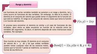 Las funciones de varias variables también se someten a un rango y dominio, tal y
como ocurre en funciones de dos variables. Sin embargo, la idea es la misma. El
dominio es el conjunto de valores que puede tomar el argumento de la función sin
que esta se indefina. El rango es el conjunto de valores reales que toma la función
z en función del dominio.
El proceso para encontrar el dominio es similar a el caso de funciones de dos
variables, pero ahora se debe encontrar en función de la relación entre las
variables del argumento. Es decir, el dominio depende de como interactúan estas
variables. Por ejemplo:
Esta función es muy simple. El dominio es el conjunto
de valores de x y de y tal que ambas variables
pueden tomar cualquier valor de los números reales,
puesto que la función f jamás se indefinirá. La manera
formal de escribirlo es:
Rango y dominio
 