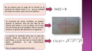 De tal manera que el rango de la función es el
conjunto de valores toma f o z, que en realidad
son todos los reales, pues nunca se indefine:
En funciones de varias variables, es posible
graficar el dominio. Esto da una idea de los
valores que toman x y en un plano, en el caso
de una función de tres variables. Para la función
anterior, el gráfico del dominio es el siguiente:
Lo anterior se entiende como que un tapiz de
puntos. Todos los valores de x y de y son
permitidos, y es por eso que se marca todo el
plano cartesiano, en dos dimensiones
solamente.
Para el siguiente ejemplo de función:
 