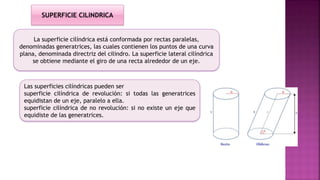 La superficie cilíndrica está conformada por rectas paralelas,
denominadas generatrices, las cuales contienen los puntos de una curva
plana, denominada directriz del cilindro. La superficie lateral cilíndrica
se obtiene mediante el giro de una recta alrededor de un eje.
Las superficies cilíndricas pueden ser
superficie cilíndrica de revolución: si todas las generatrices
equidistan de un eje, paralelo a ella.
superficie cilíndrica de no revolución: si no existe un eje que
equidiste de las generatrices.
SUPERFICIE CILINDRICA
 