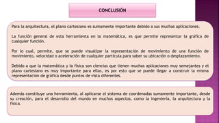 Para la arquitectura, el plano cartesiano es sumamente importante debido a sus muchas aplicaciones.
La función general de esta herramienta en la matemática, es que permite representar la gráfica de
cualquier función.
Por lo cual, permite, que se puede visualizar la representación de movimiento de una función de
movimiento, velocidad o aceleración de cualquier partícula para saber su ubicación o desplazamiento.
Debido a que la matemática y la física son ciencias que tienen muchas aplicaciones muy semejantes y el
plano cartesiano es muy importante para ellas, es por esto que se puede llegar a construir la misma
representación de gráfica desde puntos de vista diferentes.
CONCLUSIÓN
Además constituye una herramienta, al aplicarse el sistema de coordenadas sumamente importante, desde
su creación, para el desarrollo del mundo en muchos aspectos, como la ingeniería, la arquitectura y la
física.
 