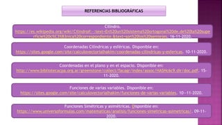 Funciones de varias variables. Disponible en:
https://sites.google.com/site/calculovectorialhakim/funciones-de-varias-variables. 10—11-2020.
Funciones Simétricas y asimétricas. Disponible en:
https://www.universoformulas.com/matematicas/analisis/funciones-simetricas-asimetricas/. 09-11-
2020.
Coordenadas Cilíndricas y esféricas. Disponible en:
https://sites.google.com/site/calculovectorialhakim/coordenadas-cilindricas-y-esfericas. 10-11-2020.
REFERENCIAS BIBLIOGRÁFICAS
Coordenadas en el plano y en el espacio. Disponible en:
http://www.bibliotecacpa.org.ar/greenstone/collect/facagr/index/assoc/HASHc6c9.dir/doc.pdf. 15-
11-2020.
Cilindro.
https://es.wikipedia.org/wiki/Cilindro#:~:text=En%20un%20sistema%20ortogonal%20de,de%20la%20supe
rficie%20c%C3%B3nica%20correspondiente.&text=son%20los%20semiejes. 16-11-2020.
 