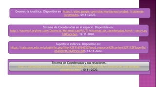 Superficie esférica. Disponible en:
https://saia.psm.edu.ve/pluginfile.php?file=%2F1167643%2Fmod_resource%2Fcontent%2F1%2FSuperfici
e%20esf%C3%A9rica.pdf. 18-11-2020.
Sistema de Coordenadas en el espacio. Disponible en:
http://navarrof.orgfree.com/Docencia/MatematicasIV/UT1/sistemas_de_coordenadas.htm#:~:text=Las
%20coorden. 12-11-2020.
Geometría Analítica. Disponible en: https://sites.google.com/site/maritareas/unidad-1/sistemas-
cordenados. 09-11-2020.
 