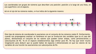 Las coordenadas son grupos de números que describen una posición: posición a lo largo de una línea, en
una superficie o en el espacio.
Así en el eje de los números reales, x=4 se indica de la siguiente manera:
Este tipo de sistema de coordenadas lo asociamos con el conjunto de los números reales R. Similarmente,
cuando nos propongamos analizar un fenómeno en que se involucran dos variables (que es el caso del
plano), denotaremos el conjunto de los valores que pueden tomar ambas, como pertenecientes a
subconjuntos de R2. Ya en el espacio estableceremos algo similar para R3. No hay que tener mucha
imaginación para deducir que se puede hablar de espacios n-dimensionales en que los valores de las
variables de una función los asociaremos con subconjuntos de Rn.
 