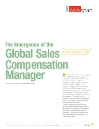 The Emergence of the
By David J. Cichelli, The Alexander Group
This in-demand professional
provides guidance to global
sales management clients.
Global Sales
Compensation
Manager bsent central compensation support,
world-dispersed sales leaders
normally assume the mantle of design
and administration of the sales
compensation programs for their local
sales talent. They configure sales
compensation plans to serve the jobs
within their business unit and will
modify these programs to address unique
sales challenges encountered in their
local markets. It is not unusual in such
situations for a company to have
numerous pay programs throughout the
world, even for sales jobs with similar
duties and accountabilities.
Almost nonexistent 10 years ago,
anecdotal observations suggest more
multicountry companies are appointing
global sales compensation managers
to oversee, support and ensure effec-
tive sales compensation practices on
a worldwide basis.
© 2013 WorldatWork. All Rights Reserved. For information about reprints/re-use, email copyright@worldatwork.org | www.worldatwork.org | 877-951-9191
7|2013
®
The Magazine of WorldatWork©
 