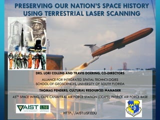 DRS. LORI COLLINS AND TRAVIS DOERING, CO-DIRECTORS 
ALLIANCE FOR INTEGRATED SPATIAL TECHNOLOGIESSCHOOL OF GEOSCIENCES, UNIVERSITY OF SOUTH FLORIDATHOMAS PENDERS, CULTURAL RESOURCES MANAGER 
45THSPACE WING, CAPE CANAVERAL AIR FORCE STATION (CCAFS), PATRICK AIR FORCE BASE 
HTTP://AIST.USF.EDUPRESERVING OUR NATION’S SPACE HISTORY USING TERRESTRIAL LASER SCANNING  