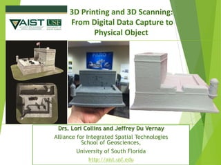 3D Printing and 3D Scanning: 
From Digital Data Capture to Physical ObjectDrs. Lori Collins and Jeffrey Du Vernay 
Alliance for Integrated Spatial TechnologiesSchool of Geosciences, 
University of South Florida 
http://aist.usf.edu  