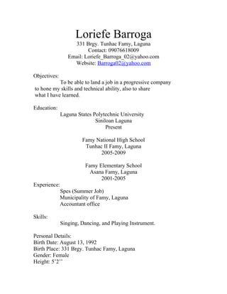 Loriefe Barroga
                   331 Brgy. Tunhac Famy, Laguna
                         Contact: 09076618009
                 Email: Loriefe_Barroga_02@yahoo.com
                   Website: Barroga02@yahoo.com

Objectives:
           To be able to land a job in a progressive company
to hone my skills and technical ability, also to share
what I have learned.

Education:
              Laguna States Polytechnic University
                             Siniloan Laguna
                                  Present

                       Famy National High School
                        Tunhac II Famy, Laguna
                              2005-2009

                        Famy Elementary School
                          Asana Famy, Laguna
                              2001-2005
Experience:
              Spes (Summer Job)
              Municipality of Famy, Laguna
              Accountant office

Skills:
              Singing, Dancing, and Playing Instrument.

Personal Details:
Birth Date: August 13, 1992
Birth Place: 331 Brgy. Tunhac Famy, Laguna
Gender: Female
Height: 5’2’’
 