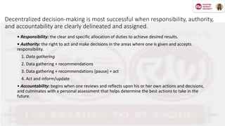 Decentralized decision-making is most successful when responsibility, authority,
and accountability are clearly delineated and assigned.
• Responsibility: the clear and specific allocation of duties to achieve desired results.
• Authority: the right to act and make decisions in the areas where one is given and accepts
responsibility.
1. Data gathering
2. Data gathering + recommendations
3. Data gathering + recommendations [pause] + act
4. Act and inform/update
• Accountability: begins when one reviews and reflects upon his or her own actions and decisions,
and culminates with a personal assessment that helps determine the best actions to take in the
future.
 