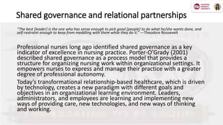 Shared governance and relational partnerships
“The best [leader] is the one who has sense enough to pick good [people] to do what he/she wants done, and
self-restraint enough to keep from meddling with them while they do it.” —Theodore Roosevelt
Professional nurses long ago identified shared governance as a key
indicator of excellence in nursing practice. Porter-O’Grady (2001)
described shared governance as a process model that provides a
structure for organizing nursing work within organizational settings. It
empowers nurses to express and manage their practice with a greater
degree of professional autonomy.
Today’s transformational relationship-based healthcare, which is driven
by technology, creates a new paradigm with different goals and
objectives in an organizational learning environment. Leaders,
administrators, and employees are learning and implementing new
ways of providing care, new technologies, and new ways of thinking
and working.
 
