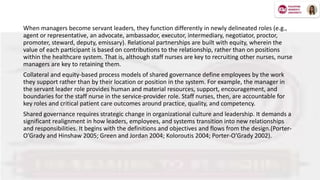 When managers become servant leaders, they function differently in newly delineated roles (e.g.,
agent or representative, an advocate, ambassador, executor, intermediary, negotiator, proctor,
promoter, steward, deputy, emissary). Relational partnerships are built with equity, wherein the
value of each participant is based on contributions to the relationship, rather than on positions
within the healthcare system. That is, although staff nurses are key to recruiting other nurses, nurse
managers are key to retaining them.
Collateral and equity-based process models of shared governance define employees by the work
they support rather than by their location or position in the system. For example, the manager in
the servant leader role provides human and material resources, support, encouragement, and
boundaries for the staff nurse in the service-provider role. Staff nurses, then, are accountable for
key roles and critical patient care outcomes around practice, quality, and competency.
Shared governance requires strategic change in organizational culture and leadership. It demands a
significant realignment in how leaders, employees, and systems transition into new relationships
and responsibilities. It begins with the definitions and objectives and flows from the design.(Porter-
O’Grady and Hinshaw 2005; Green and Jordan 2004; Koloroutis 2004; Porter-O’Grady 2002).
 