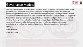 Governance Models
Nursing practice models provide the structure and context to organize the delivery of care. Shared
governance is a model of nursing practice designed to integrate core values and beliefs that
professional practice embraces, as a means of achieving quality care. Shared governance models
were introduced to improve nurses’ work environment, satisfaction, and retention. The purpose of
this article is to review representative published evidence of shared governance and to evaluate
whether shared governance has lived up to its promise and potential. Theoretical and empirical
evidence will be examined and discussed to answer whether shared governance, as an
organizational form of nursing practice, has achieved the positive outcomes it intended.
☑️ Theory
☑️ Practice and
☑️ Evidence based
 