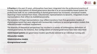 2.Practice-In the past 25 years, philosophies have been integrated into the professional practice of
nursing. Early descriptions of shared governance describe it as an accountability-based system for
professional staff. As our understanding of shared governance has increased, conceptual models
depicting it have evolved from linear, reductionistic representations to dynamic, integrated circular
representations that reflect its multidimensionality.
The evolution of these representations may reflect transitions from first generation models of
shared governance that were aligned with bureaucratic traditions to second generation models that
reflected broader multilevel involvement.
The diversity of theoretical perspectives has resulted in a variety of contemporary definitions of
shared governance. For instance, four configurations of shared governance have been described:
1)Unit-based systems are governance models specifically tailored to an individual nursing unit.
2)Councilor models
3)Administrative models
4)congressional model
 