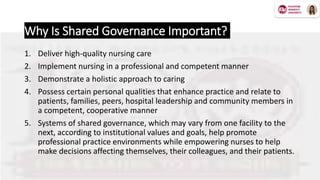 Why Is Shared Governance Important?
1. Deliver high-quality nursing care
2. Implement nursing in a professional and competent manner
3. Demonstrate a holistic approach to caring
4. Possess certain personal qualities that enhance practice and relate to
patients, families, peers, hospital leadership and community members in
a competent, cooperative manner
5. Systems of shared governance, which may vary from one facility to the
next, according to institutional values and goals, help promote
professional practice environments while empowering nurses to help
make decisions affecting themselves, their colleagues, and their patients.
 