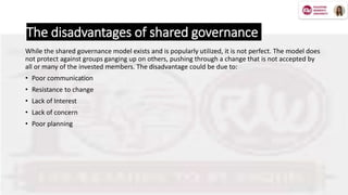 The disadvantages of shared governance
While the shared governance model exists and is popularly utilized, it is not perfect. The model does
not protect against groups ganging up on others, pushing through a change that is not accepted by
all or many of the invested members. The disadvantage could be due to:
• Poor communication
• Resistance to change
• Lack of Interest
• Lack of concern
• Poor planning
 