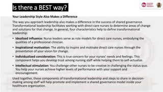 Is there a BEST way?
Your Leadership Style Also Makes a Difference
The way you approach leadership also makes a difference in the success of shared governance.
Transformational leadership facilitates working with direct care nurses to determine areas of change
and solutions for that change. In general, four characteristics help to define transformational
leadership:
• Idealized influence: Nurse leaders serve as role models for direct care nurses, embodying the
qualities of a professional clinician.
• Inspirational motivation: The ability to inspire and motivate direct care nurses through the
presentation of your vision for change.
• Individualized consideration: This is true concern for your nurses’ needs and feelings. This
component helps you develop trust among nursing staff while helping them to self-actualize.
• Intellectual stimulation: You challenge other nurses to be creative in challenging the status quo.
You help your nurses achieve higher levels of performance with your support and
encouragement.
Used together, these components of transformational leadership and steps to share in decision-
making among staff will help promote and implement a shared governance model inside your
healthcare organization.
 