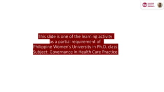 This slide is one of the learning activity
as a partial requirement of
Philippine Women’s University in Ph.D. class
Subject: Governance in Health Care Practice
 