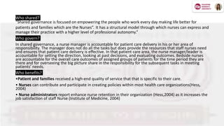 Who shared?
“Shared governance is focused on empowering the people who work every day making life better for
patients and families which are the Nurses”. It has a structural model through which nurses can express and
manage their practice with a higher level of professional autonomy.”
Who govern?
In shared governance, a nurse manager is accountable for patient care delivery in his or her area of
responsibility. The manager does not do all the tasks but does provide the resources that staff nurses need
and ensures that patient care delivery is effective. In that patient care area, the nurse manager/leader is
accountable for setting the direction, looking at past decisions, and evaluating outcomes. Bedside nurses
are accountable for the overall care outcomes of assigned groups of patients for the time period they are
there and for overseeing the big picture share in the responsibility for the subsequent tasks in meeting
patients’ needs.
Who benefits?
•Patient and families received a high-end quality of service that that is specific to their care.
• Nurses can contribute and participate in creating policies within most health care organizations(Hess,
2004)
• Nurse administrators report enhance nurse retention in their organization (Hess,2004) as it increases the
job satisfaction of staff Nurse (Institute of Medicine, 2004)
 