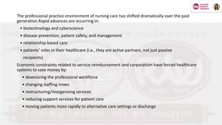 The professional practice environment of nursing care has shifted dramatically over the past
generation.Rapid advances are occurring in:
• biotechnology and cyberscience
• disease prevention, patient safety, and management
• relationship-based care
• patients’ roles in their healthcare (i.e., they are active partners, not just passive
recipients)
Economic constraints related to service reimbursement and corporatism have forced healthcare
systems to save money by:
• downsizing the professional workforce
• changing staffing mixes
• restructuring/reorganizing services
• reducing support services for patient care
• moving patients more rapidly to alternative care settings or discharge
 