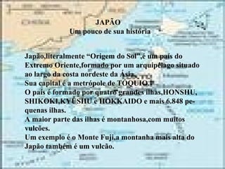 JAPÃO Um pouco de sua história Japão,literalmente “Origem do Sol”,é um país do Extremo Oriente,formado por um arquipélago situado ao largo da costa nordeste da Ásia. Sua capital é a metrópole de TÓQUIO. O país é formado por quatro grandes ilhas,HONSHU, SHIKOKI,KYUSHU e HOKKAIDO e mais 6.848 pe- quenas ilhas. A maior parte das ilhas é montanhosa,com muitos vulcões. Um exemplo é o Monte Fuji,a montanha mais alta do Japão também é um vulcão.  