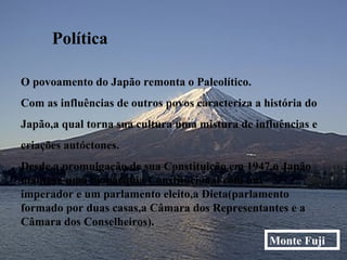 Política O povoamento do Japão remonta o Paleolítico. Com as influências de outros povos caracteriza a história do  Japão,a qual torna sua cultura uma mistura de influências e  criações autóctones. Desde a promulgação de sua Constituição em 1947,o Japão manteve uma monarquia Constitucional com um imperador e um parlamento eleito,a Dieta(parlamento formado por duas casas,a Câmara dos Representantes e a Câmara dos Conselheiros). Monte Fuji 