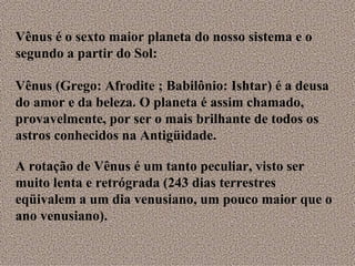 Vênus (Grego: Afrodite ; Babilônio: Ishtar) é a deusa do amor e da beleza. O planeta é assim chamado, provavelmente, por ser o mais brilhante de todos os astros conhecidos na Antigüidade.  A rotação de Vênus é um tanto peculiar, visto ser muito lenta e retrógrada (243 dias terrestres eqüivalem a um dia venusiano, um pouco maior que o ano venusiano). Vênus é o sexto maior planeta do nosso sistema e o segundo a partir do Sol: 