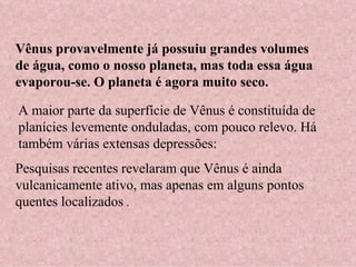 Vênus provavelmente já possuiu grandes volumes de água, como o nosso planeta, mas toda essa água evaporou-se. O planeta é agora muito seco.  A maior parte da superfície de Vênus é constituída de planícies levemente onduladas, com pouco relevo. Há também várias extensas depressões: Pesquisas recentes revelaram que Vênus é ainda vulcanicamente ativo, mas apenas em alguns pontos quentes localizados  . 