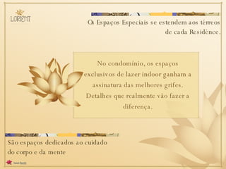 Os Espaços Especiais se estendem aos térreos de cada Residènce. São espaços dedicados ao cuidado do corpo e da mente No condomínio, os espaços exclusivos de lazer indoor ganham a assinatura das melhores grifes. Detalhes que realmente vão fazer a diferença. 