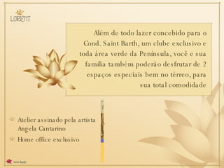 Além de todo lazer concebido para o Cond. Saint Barth, um clube exclusivo e toda área verde da Península, você e sua família também poderão desfrutar de 2 espaços especiais bem no térreo, para sua total comodidade Atelier assinado pela artista Angela Cantarino  Home office exclusivo 