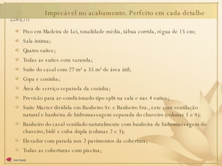 Piso em Madeira de Lei, tonalidade média, tábua corrida, régua de 15 cm; Sala íntima; Quatro suítes; Todas as suítes com varanda; Suíte do casal com 27 m² a 35 m² de área útil; Copa e cozinha; Área de serviço separada da cozinha; Previsão para ar-condicionado tipo split na sala e nas 4 suítes; Suíte Master dividida em Banheiro Sr. e Banheiro Sra., este com ventilação natural e banheira de hidromassagem separada do chuveiro (colunas 1 e 4); Banheiro do casal ventilado naturalmente com banheira de hidromassagem do chuveiro, bidê e cuba dupla (colunas 2 e 3); Elevador com parada nos 2 pavimentos da cobertura; Todas as coberturas com piscina; Impecável no acabamento. Perfeito em cada detalhe 