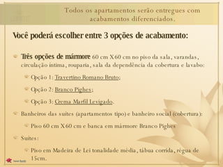 Você poderá escolher entre 3 opções de acabamento: Três opções de mármore  60 cm X 60 cm no piso da sala, varandas, circulação íntima, rouparia, sala da dependência da cobertura e lavabo: Opção 1:  Travertino Romano Bruto ; Opção 2:  Branco Pighes ; Opção 3:  Crema Marfil Levigado . Banheiros das suítes (apartamentos tipo) e banheiro social (cobertura): Piso 60 cm X 60 cm e banca em mármore Branco Pighes Suítes: Piso em Madeira de Lei tonalidade média, tábua corrida, régua de 15cm. Todos os apartamentos serão entregues com acabamentos diferenciados. 