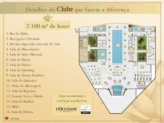 Detalhes do  Clube  que fazem a diferença 1. Bar do Clube 2. Recepção L´Occitane 3. Piscina Aquecida com raia de 25m 4. Sala de Musculação 5. Sala de Artes Marciais 6. Sala de Dança 7. Sala de Pilates 8. Sala de Spinning 9. Sala de Treino Aeróbico 10. Sala de Ginástica 11. Salas de Massagem 12. Sala de Repouso 13. Saunas Seca e Úmida 14. Sala de Banhos 15. Hidro 16. Sala de Beleza Com assinatura e serviços exclusivos 2.100 m² de lazer 1 3 4 5 6 7 16 9 8 10 14 13 11 12 15 2 