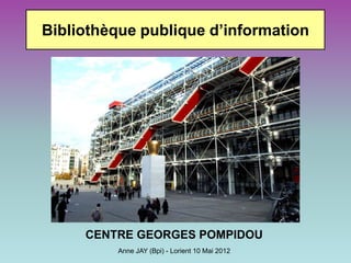 Bibliothèque publique d’information




     CENTRE GEORGES POMPIDOU
         Anne JAY (Bpi) - Lorient 10 Mai 2012
 