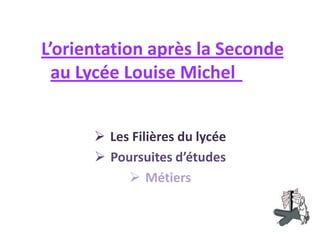 L’orientation après la Seconde
  au Lycée Louise Michel


       Les Filières du lycée
       Poursuites d’études
            Métiers
 