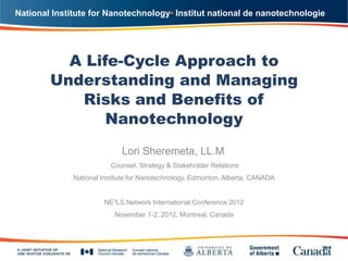 National Institute for Nanotechnology• Institut national de nanotechnologie




          A Life-Cycle Approach to
        Understanding and Managing
           Risks and Benefits of
               Nanotechnology
                             Lori Sheremeta, LL.M.
                         Counsel, Strategy & Stakeholder Relations
              National Institute for Nanotechnology, Edmonton, Alberta, CANADA


                       NE3LS Network International Conference 2012
                           November 1-2, 2012, Montreal, Canada
 