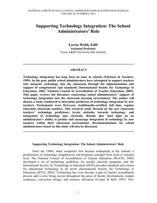 NATIONAL FORUM OF EDUCATIONAL ADMINISTRATION & SUPERVISION JOURNAL
VOLUME 28, NUMBER 4, 2011
1
Supporting Technology Integration: The School
Administrators’ Role
Lorrie Webb, EdD
Assistant Professor
Texas A&M University-San Antonio
________________________________________________________________________
ABSTRACT
Technology integration has long been an issue in schools (Edyburn & Gardner,
1999). In the past, public school administrators have attempted to support teachers
who integrate technology into the classroom through the implementation and
support of competencies and standards (International Society for Technology in
Education, 2002; National Council of Accreditation of Teacher Education, 2005).
This paper reviews the literature concerning school administrators’ support of
technology integration into the classroom learning environment. The author will
discuss a study conducted to determine predictors of technology integration by new
teachers. Participants were first-year, traditionally-certified, full time, regular
education classroom teachers. This research study focused on the new classroom
teachers’ technology proficiency levels, attitudes towards technology, and
integration of technology into curricula. Results may shed light on an
administrator’s ability to predict and encourage integration of technology by new
teachers within their classroom environment. Recommendations for school
administrators based on this study will also be discussed.
________________________________________________________________________
Supporting Technology Integration: The School Administrators’ Role
Since the 1980s, when computers first became widespread in the schools, a
proliferation of technology competencies and programs emerged from local to national
level. The National Council of Accreditation of Teacher Education (NCATE, 2005)
developed a set of technology guidelines for teacher educator programs, and the
International Society for Technology in Education (ISTE) provided standards and criteria
for educational technology at all levels (International Society for Technology in
Education [ISTE], 2002). Technology has even become a part of teacher accreditation
process and is now being woven throughout the areas of faculty development, student
academics, curriculum design, and resource allocation (Cooper & Bull, 1997). This
 