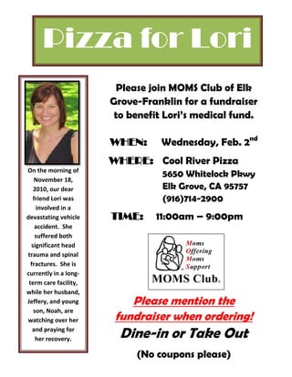 Pizza for Lori
                        Please join MOMS Club of Elk
                       Grove-Franklin for a fundraiser
                        to benefit Lori’s medical fund.

                       WHEN:      Wednesday, Feb. 2nd
                       WHERE: Cool River Pizza
On the morning of
                                  5650 Whitelock Pkwy
   November 18,
   2010, our dear                 Elk Grove, CA 95757
   friend Lori was                (916)714-2900
    involved in a
devastating vehicle    TIME:    11:00am – 9:00pm
    accident. She
    suffered both
  significant head
trauma and spinal
  fractures. She is
currently in a long-
 term care facility,
while her husband,
Jeffery, and young         Please mention the
   son, Noah, are
watching over her       fundraiser when ordering!
   and praying for
    her recovery.        Dine-in or Take Out
                            (No coupons please)
 