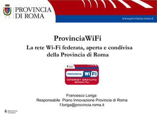 ProvinciaWiFi
La rete Wi-Fi federata, aperta e condivisa
        della Provincia di Roma




                    Francesco Loriga
   Responsabile Piano Innovazione Provincia di Roma
               f.loriga@provincia.roma.it
 