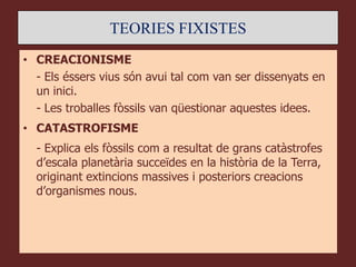 TEORIES FIXISTES
• CREACIONISME
  - Els éssers vius són avui tal com van ser dissenyats en
  un inici.
  - Les troballes fòssils van qüestionar aquestes idees.
• CATASTROFISME
  - Explica els fòssils com a resultat de grans catàstrofes
  d’escala planetària succeïdes en la història de la Terra,
  originant extincions massives i posteriors creacions
  d’organismes nous.
 