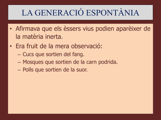 LA GENERACIÓ ESPONTÀNIA
• Afirmava que els èssers vius podien aparèixer de
  la matèria inerta.
• Era fruit de la mera observació:
  – Cucs que sortien del fang.
  – Mosques que sortien de la carn podrida.
  – Polls que sortien de la suor.
 