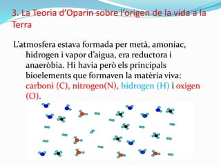 3. La Teoria d’Oparin sobre l’origen de la vida a la
Terra
3.1. El punt de partida fa 3500 Ma.
L’atmosfera estava formada per metà, amoníac,
hidrogen i vapor d’aigua, era reductora i
anaeròbia. Hi havia però els principals
bioelements que formaven la matèria viva:
carboni (C), nitrogen(N), hidrogen (H) i oxigen
(O).
 