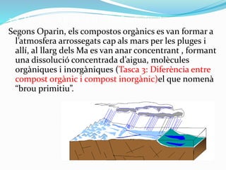 3.4. Com es va formar el “brou” primitiu?
Segons Oparin, els compostos orgànics es van formar a
l’atmosfera arrossegats cap als mars per les pluges i
allí, al llarg dels Ma es van anar concentrant , formant
una dissolució concentrada d’aigua, molècules
orgàniques i inorgàniques (Tasca 3: Diferència entre
compost orgànic i compost inorgànic)el que nomenà
“brou primitiu”.
 