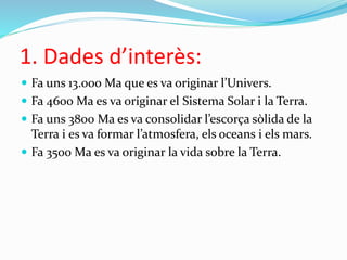 1. Dades d’interès:
 Fa uns 13.000 Ma que es va originar l’Univers.
 Fa 4600 Ma es va originar el Sistema Solar i la Terra.
 Fa uns 3800 Ma es va consolidar l’escorça sòlida de la
Terra i es va formar l’atmosfera, els oceans i els mars.
 Fa 3500 Ma es va originar la vida sobre la Terra.
 