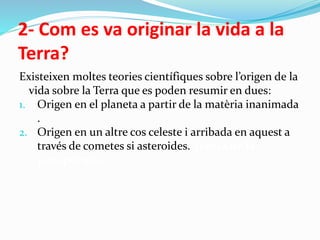 2- Com es va originar la vida a la
Terra?
Existeixen moltes teories científiques sobre l’origen de la
vida sobre la Terra que es poden resumir en dues:
1. Origen en el planeta a partir de la matèria inanimada
.
2. Origen en un altre cos celeste i arribada en aquest a
través de cometes si asteroides. Teoria de la
panspèrmia
 