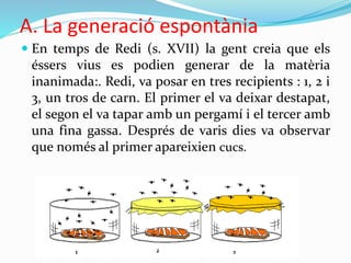 A. La generació espontània
 En temps de Redi (s. XVII) la gent creia que els
éssers vius es podien generar de la matèria
inanimada:. Redi, va posar en tres recipients : 1, 2 i
3, un tros de carn. El primer el va deixar destapat,
el segon el va tapar amb un pergamí i el tercer amb
una fina gassa. Després de varis dies va observar
que només al primer apareixien cucs.
 
