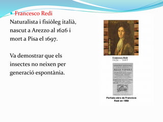  Francesco Redi
Naturalista i fisiòleg italià,
nascut a Arezzo al 1626 i
mort a Pisa el 1697.
Va demostrar que els
insectes no neixen per
generació espontània.
 